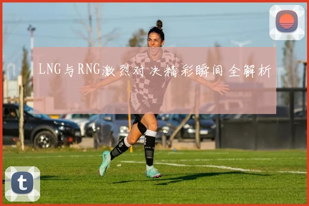 LNG与RNG激烈对决精彩瞬间全解析