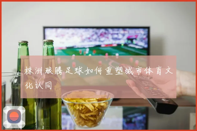 株洲狼腾足球如何重塑城市体育文化认同