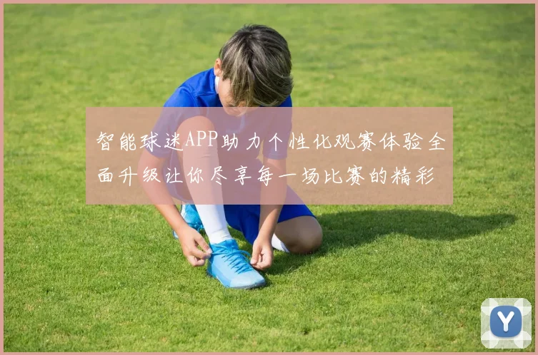 智能球迷APP助力个性化观赛体验全面升级让你尽享每一场比赛的精彩