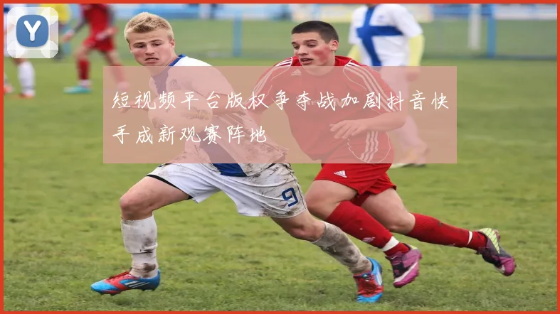 短视频平台版权争夺战加剧抖音快手成新观赛阵地