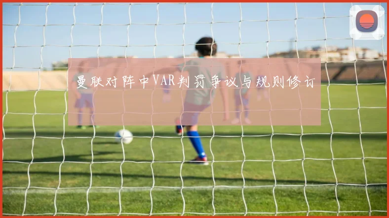 曼联对阵中VAR判罚争议与规则修订