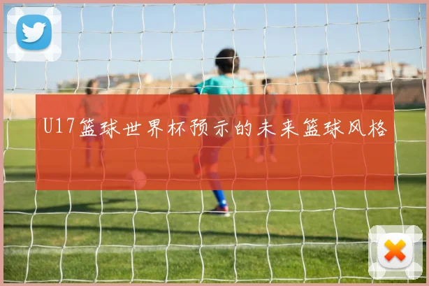 U17篮球世界杯预示的未来篮球风格